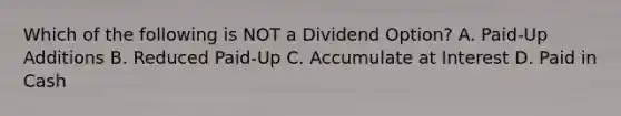 Which of the following is NOT a Dividend Option? A. Paid-Up Additions B. Reduced Paid-Up C. Accumulate at Interest D. Paid in Cash