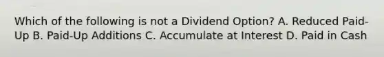 Which of the following is not a Dividend Option? A. Reduced Paid-Up B. Paid-Up Additions C. Accumulate at Interest D. Paid in Cash