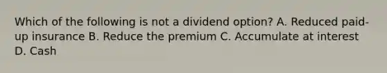 Which of the following is not a dividend option? A. Reduced paid-up insurance B. Reduce the premium C. Accumulate at interest D. Cash