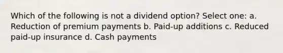 Which of the following is not a dividend option? Select one: a. Reduction of premium payments b. Paid-up additions c. Reduced paid-up insurance d. Cash payments