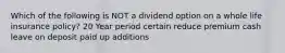 Which of the following is NOT a dividend option on a whole life insurance policy? 20 Year period certain reduce premium cash leave on deposit paid up additions