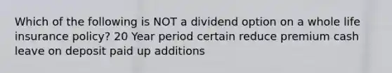 Which of the following is NOT a dividend option on a whole life insurance policy? 20 Year period certain reduce premium cash leave on deposit paid up additions