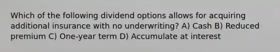 Which of the following dividend options allows for acquiring additional insurance with no underwriting? A) Cash B) Reduced premium C) One-year term D) Accumulate at interest