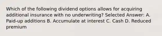 Which of the following dividend options allows for acquiring additional insurance with no underwriting? Selected Answer: A. Paid-up additions B. Accumulate at interest C. Cash D. Reduced premium