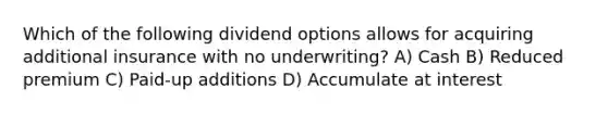 Which of the following dividend options allows for acquiring additional insurance with no underwriting? A) Cash B) Reduced premium C) Paid-up additions D) Accumulate at interest