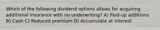 Which of the following dividend options allows for acquiring additional insurance with no underwriting? A) Paid-up additions B) Cash C) Reduced premium D) Accumulate at interest