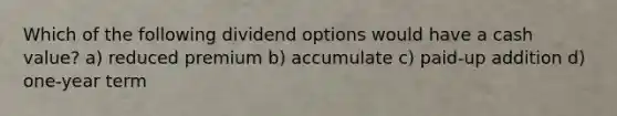 Which of the following dividend options would have a cash value? a) reduced premium b) accumulate c) paid-up addition d) one-year term