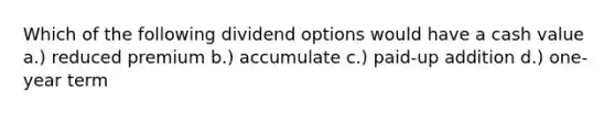 Which of the following dividend options would have a cash value a.) reduced premium b.) accumulate c.) paid-up addition d.) one-year term