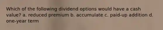 Which of the following dividend options would have a cash value? a. reduced premium b. accumulate c. paid-up addition d. one-year term