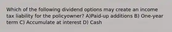 Which of the following dividend options may create an income tax liability for the policyowner? A)Paid-up additions B) One-year term C) Accumulate at interest D) Cash