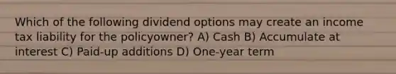 Which of the following dividend options may create an income tax liability for the policyowner? A) Cash B) Accumulate at interest C) Paid-up additions D) One-year term