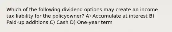 Which of the following dividend options may create an income tax liability for the policyowner? A) Accumulate at interest B) Paid-up additions C) Cash D) One-year term