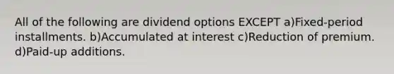 All of the following are dividend options EXCEPT a)Fixed-period installments. b)Accumulated at interest c)Reduction of premium. d)Paid-up additions.