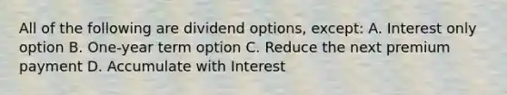 All of the following are dividend options, except: A. Interest only option B. One-year term option C. Reduce the next premium payment D. Accumulate with Interest