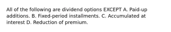 All of the following are dividend options EXCEPT A. Paid-up additions. B. Fixed-period installments. C. Accumulated at interest D. Reduction of premium.