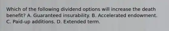 Which of the following dividend options will increase the death benefit? A. Guaranteed insurability. B. Accelerated endowment. C. Paid-up additions. D. Extended term.