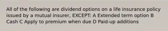 All of the following are dividend options on a life insurance policy issued by a mutual insurer, EXCEPT: A Extended term option B Cash C Apply to premium when due D Paid-up additions