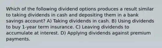 Which of the following dividend options produces a result similar to taking dividends in cash and depositing them in a bank savings account? A) Taking dividends in cash. B) Using dividends to buy 1-year term insurance. C) Leaving dividends to accumulate at interest. D) Applying dividends against premium payments.