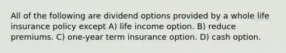 All of the following are dividend options provided by a whole life insurance policy except A) life income option. B) reduce premiums. C) one-year term insurance option. D) cash option.