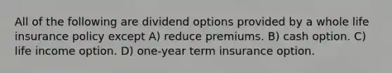 All of the following are dividend options provided by a whole life insurance policy except A) reduce premiums. B) cash option. C) life income option. D) one-year term insurance option.