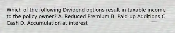 Which of the following Dividend options result in taxable income to the policy owner? A. Reduced Premium B. Paid-up Additions C. Cash D. Accumulation at interest