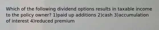 Which of the following dividend options results in taxable income to the policy owner? 1)paid up additions 2)cash 3)accumulation of interest 4)reduced premium