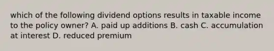 which of the following dividend options results in taxable income to the policy owner? A. paid up additions B. cash C. accumulation at interest D. reduced premium