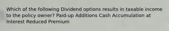 Which of the following Dividend options results in taxable income to the policy owner? Paid-up Additions Cash Accumulation at Interest Reduced Premium