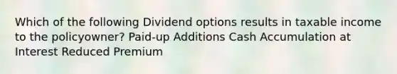 Which of the following Dividend options results in taxable income to the policyowner? Paid-up Additions Cash Accumulation at Interest Reduced Premium