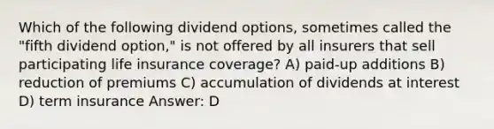 Which of the following dividend options, sometimes called the "fifth dividend option," is not offered by all insurers that sell participating life insurance coverage? A) paid-up additions B) reduction of premiums C) accumulation of dividends at interest D) term insurance Answer: D