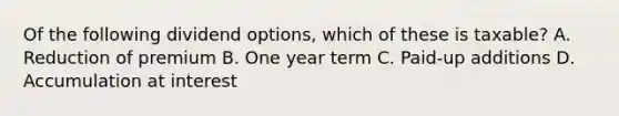 Of the following dividend options, which of these is taxable? A. Reduction of premium B. One year term C. Paid-up additions D. Accumulation at interest