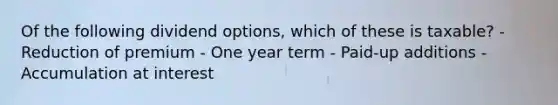 Of the following dividend options, which of these is taxable? - Reduction of premium - One year term - Paid-up additions - Accumulation at interest