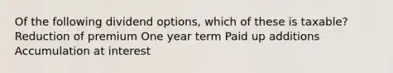 Of the following dividend options, which of these is taxable? Reduction of premium One year term Paid up additions Accumulation at interest