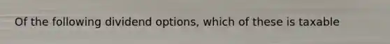 Of the following dividend options, which of these is taxable