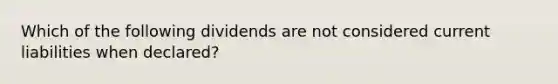 Which of the following dividends are not considered current liabilities when declared?