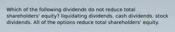 Which of the following dividends do not reduce total shareholders' equity? liquidating dividends. cash dividends. stock dividends. All of the options reduce total shareholders' equity.