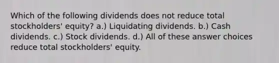 Which of the following dividends does not reduce total stockholders' equity? a.) Liquidating dividends. b.) Cash dividends. c.) Stock dividends. d.) All of these answer choices reduce total stockholders' equity.