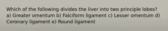 Which of the following divides the liver into two principle lobes? a) Greater omentum b) Falciform ligament c) Lesser omentum d) Coronary ligament e) Round ligament