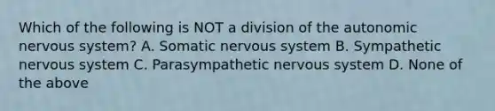 Which of the following is NOT a division of <a href='https://www.questionai.com/knowledge/kMqcwgxBsH-the-autonomic-nervous-system' class='anchor-knowledge'>the autonomic <a href='https://www.questionai.com/knowledge/kThdVqrsqy-nervous-system' class='anchor-knowledge'>nervous system</a></a>? A. Somatic nervous system B. Sympathetic nervous system C. Parasympathetic nervous system D. None of the above