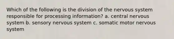 Which of the following is the division of the nervous system responsible for processing information? a. central nervous system b. sensory nervous system c. somatic motor nervous system