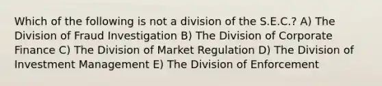 Which of the following is not a division of the S.E.C.? A) The Division of Fraud Investigation B) The Division of Corporate Finance C) The Division of Market Regulation D) The Division of Investment Management E) The Division of Enforcement