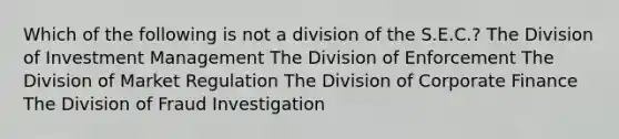 Which of the following is not a division of the S.E.C.? The Division of Investment Management The Division of Enforcement The Division of Market Regulation The Division of Corporate Finance The Division of Fraud Investigation