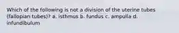 Which of the following is not a division of the uterine tubes (fallopian tubes)? a. isthmus b. fundus c. ampulla d. infundibulum