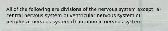 All of the following are divisions of the nervous system except: a) central nervous system b) ventricular nervous system c) peripheral nervous system d) autonomic nervous system