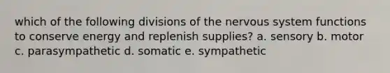 which of the following divisions of the nervous system functions to conserve energy and replenish supplies? a. sensory b. motor c. parasympathetic d. somatic e. sympathetic