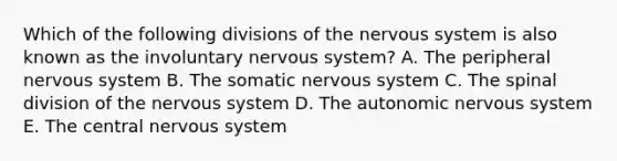 Which of the following divisions of the nervous system is also known as the involuntary nervous system? A. The peripheral nervous system B. The somatic nervous system C. The spinal division of the nervous system D. The autonomic nervous system E. The central nervous system