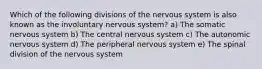 Which of the following divisions of the nervous system is also known as the involuntary nervous system? a) The somatic nervous system b) The central nervous system c) The autonomic nervous system d) The peripheral nervous system e) The spinal division of the nervous system