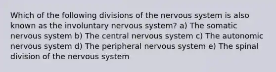 Which of the following divisions of the nervous system is also known as the involuntary nervous system? a) The somatic nervous system b) The central nervous system c) <a href='https://www.questionai.com/knowledge/kMqcwgxBsH-the-autonomic-nervous-system' class='anchor-knowledge'>the autonomic nervous system</a> d) The peripheral nervous system e) The spinal division of the nervous system