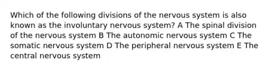 Which of the following divisions of the nervous system is also known as the involuntary nervous system? A The spinal division of the nervous system B The autonomic nervous system C The somatic nervous system D The peripheral nervous system E The central nervous system