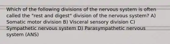 Which of the following divisions of the <a href='https://www.questionai.com/knowledge/kThdVqrsqy-nervous-system' class='anchor-knowledge'>nervous system</a> is often called the "rest and digest" division of the nervous system? A) Somatic motor division B) Visceral sensory division C) Sympathetic nervous system D) Parasympathetic nervous system (ANS)